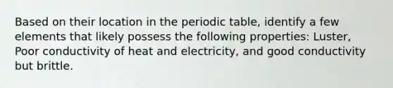 Based on their location in the periodic table, identify a few elements that likely possess the following properties: Luster, Poor conductivity of heat and electricity, and good conductivity but brittle.