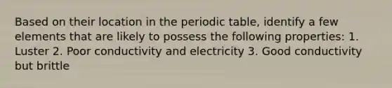 Based on their location in the periodic table, identify a few elements that are likely to possess the following properties: 1. Luster 2. Poor conductivity and electricity 3. Good conductivity but brittle