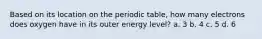 Based on its location on the periodic table, how many electrons does oxygen have in its outer energy level? a. 3 b. 4 c. 5 d. 6