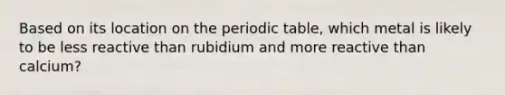 Based on its location on <a href='https://www.questionai.com/knowledge/kIrBULvFQz-the-periodic-table' class='anchor-knowledge'>the periodic table</a>, which metal is likely to be less reactive than rubidium and more reactive than calcium?