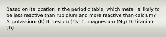 Based on its location in the periodic table, which metal is likely to be less reactive than rubidium and more reactive than calcium? A. potassium (K) B. cesium (Cs) C. magnesium (Mg) D. titanium (Ti)