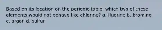 Based on its location on the periodic table, which two of these elements would not behave like chlorine? a. fluorine b. bromine c. argon d. sulfur