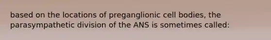 based on the locations of preganglionic cell bodies, the parasympathetic division of the ANS is sometimes called: