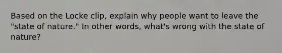 Based on the Locke clip, explain why people want to leave the "state of nature." In other words, what's wrong with the state of nature?