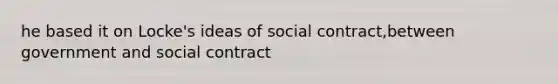 he based it on Locke's ideas of social contract,between government and social contract