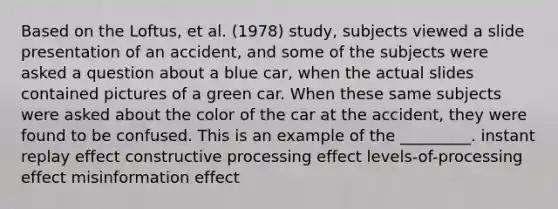 Based on the Loftus, et al. (1978) study, subjects viewed a slide presentation of an accident, and some of the subjects were asked a question about a blue car, when the actual slides contained pictures of a green car. When these same subjects were asked about the color of the car at the accident, they were found to be confused. This is an example of the _________. instant replay effect constructive processing effect levels-of-processing effect misinformation effect