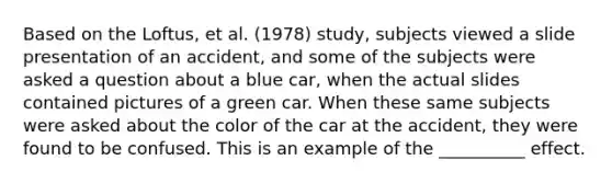 Based on the Loftus, et al. (1978) study, subjects viewed a slide presentation of an accident, and some of the subjects were asked a question about a blue car, when the actual slides contained pictures of a green car. When these same subjects were asked about the color of the car at the accident, they were found to be confused. This is an example of the __________ effect.