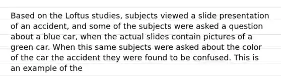 Based on the Loftus studies, subjects viewed a slide presentation of an accident, and some of the subjects were asked a question about a blue car, when the actual slides contain pictures of a green car. When this same subjects were asked about the color of the car the accident they were found to be confused. This is an example of the