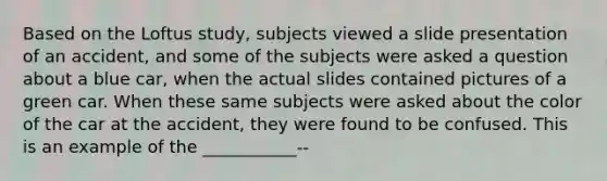 Based on the Loftus study, subjects viewed a slide presentation of an accident, and some of the subjects were asked a question about a blue car, when the actual slides contained pictures of a green car. When these same subjects were asked about the color of the car at the accident, they were found to be confused. This is an example of the ___________--