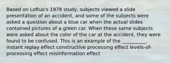 Based on Loftus's 1978 study, subjects viewed a slide presentation of an accident, and some of the subjects were asked a question about a blue car when the actual slides contained pictures of a green car. When these same subjects were asked about the color of the car at the accident, they were found to be confused. This is an example of the __________. instant replay effect constructive processing effect levels-of-processing effect misinformation effect