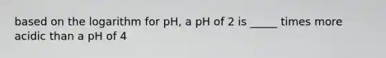 based on the logarithm for pH, a pH of 2 is _____ times more acidic than a pH of 4