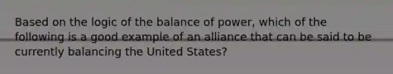 Based on the logic of the balance of power, which of the following is a good example of an alliance that can be said to be currently balancing the United States?