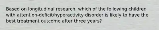 Based on longitudinal research, which of the following children with attention-deficit/hyperactivity disorder is likely to have the best treatment outcome after three years?