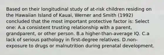 Based on their longitudinal study of at-risk children residing on the Hawaiian Island of Kauai, Werner and Smith (1992) concluded that the most important protective factor is: Select one: A.a consistent trusting relationship with a parent, grandparent, or other person. B.a higher-than-average IQ. C.a lack of serious pathology in first-degree relatives. D.non-exposure to drugs or malnutrition during prenatal development.