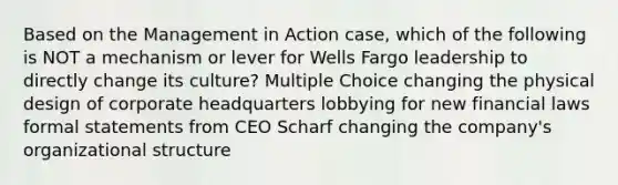 Based on the Management in Action case, which of the following is NOT a mechanism or lever for Wells Fargo leadership to directly change its culture? Multiple Choice changing the physical design of corporate headquarters lobbying for new financial laws formal statements from CEO Scharf changing the company's organizational structure