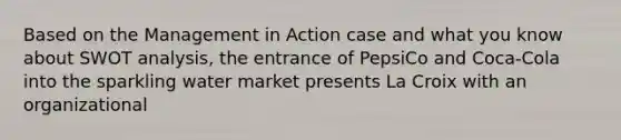 Based on the Management in Action case and what you know about SWOT analysis, the entrance of PepsiCo and Coca-Cola into the sparkling water market presents La Croix with an organizational