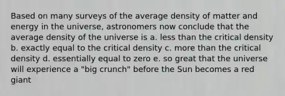 Based on many surveys of the average density of matter and energy in the universe, astronomers now conclude that the average density of the universe is a. less than the critical density b. exactly equal to the critical density c. more than the critical density d. essentially equal to zero e. so great that the universe will experience a "big crunch" before the Sun becomes a red giant