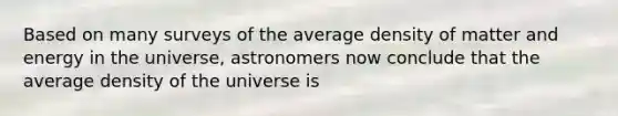 Based on many surveys of the average density of matter and energy in the universe, astronomers now conclude that the average density of the universe is