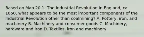 Based on Map 20.1: The Industrial Revolution in England, ca. 1850, what appears to be the most important components of the Industrial Revolution other than coalmining? A. Pottery, iron, and machinery B. Machinery and consumer goods C. Machinery, hardware and iron D. Textiles, iron and machinery