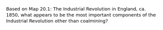 Based on Map 20.1: The Industrial Revolution in England, ca. 1850, what appears to be the most important components of the Industrial Revolution other than coalmining?