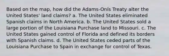 Based on the map, how did the Adams-Onís Treaty alter the United States' land claims? a. The United States eliminated Spanish claims in North America. b. The United States sold a large portion of the Louisiana Purchase land to Missouri. c. The United States gained control of Florida and defined its borders with Spanish claims. d. The United States ceded parts of the Louisiana Purchase to Spain in exchange for control of Texas.