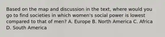 Based on the map and discussion in the text, where would you go to find societies in which women's social power is lowest compared to that of men? A. Europe B. North America C. Africa D. South America