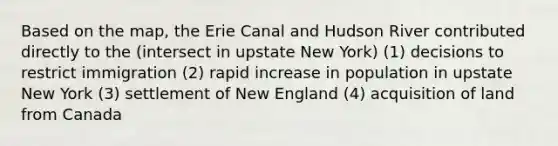 Based on the map, the Erie Canal and Hudson River contributed directly to the (intersect in upstate New York) (1) decisions to restrict immigration (2) rapid increase in population in upstate New York (3) settlement of New England (4) acquisition of land from Canada