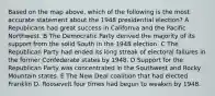 Based on the map above, which of the following is the most accurate statement about the 1948 presidential election? A Republicans had great success in California and the Pacific Northwest. B The Democratic Party derived the majority of its support from the solid South in the 1948 election. C The Republican Party had ended its long streak of electoral failures in the former Confederate states by 1948. D Support for the Republican Party was concentrated in the Southwest and Rocky Mountain states. E The New Deal coalition that had elected Franklin D. Roosevelt four times had begun to weaken by 1948.