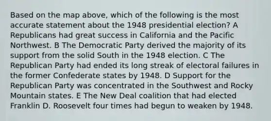 Based on the map above, which of the following is the most accurate statement about the 1948 presidential election? A Republicans had great success in California and the Pacific Northwest. B The Democratic Party derived the majority of its support from the solid South in the 1948 election. C The Republican Party had ended its long streak of electoral failures in the former Confederate states by 1948. D Support for the Republican Party was concentrated in the Southwest and Rocky Mountain states. E The New Deal coalition that had elected Franklin D. Roosevelt four times had begun to weaken by 1948.