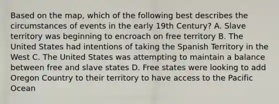 Based on the map, which of the following best describes the circumstances of events in the early 19th Century? A. Slave territory was beginning to encroach on free territory B. The United States had intentions of taking the Spanish Territory in the West C. The United States was attempting to maintain a balance between free and slave states D. Free states were looking to add Oregon Country to their territory to have access to the Pacific Ocean