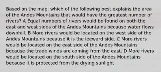 Based on the map, which of the following best explains the area of the Andes Mountains that would have the greatest number of rivers? A Equal numbers of rivers would be found on both the east and west sides of the Andes Mountains because water flows downhill. B More rivers would be located on the west side of the Andes Mountains because it is the leeward side. C More rivers would be located on the east side of the Andes Mountains because the trade winds are coming from the east. D More rivers would be located on the south side of the Andes Mountains because it is protected from the drying sunlight