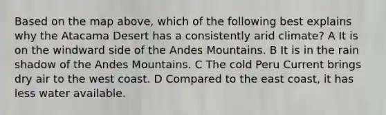Based on the map above, which of the following best explains why the Atacama Desert has a consistently arid climate? A It is on the windward side of the Andes Mountains. B It is in the rain shadow of the Andes Mountains. C The cold Peru Current brings dry air to the west coast. D Compared to the east coast, it has less water available.