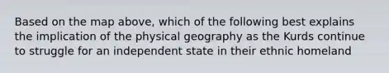 Based on the map above, which of the following best explains the implication of the physical geography as the Kurds continue to struggle for an independent state in their ethnic homeland