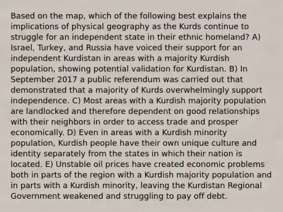 Based on the map, which of the following best explains the implications of physical geography as the Kurds continue to struggle for an independent state in their ethnic homeland? A) Israel, Turkey, and Russia have voiced their support for an independent Kurdistan in areas with a majority Kurdish population, showing potential validation for Kurdistan. B) In September 2017 a public referendum was carried out that demonstrated that a majority of Kurds overwhelmingly support independence. C) Most areas with a Kurdish majority population are landlocked and therefore dependent on good relationships with their neighbors in order to access trade and prosper economically. D) Even in areas with a Kurdish minority population, Kurdish people have their own unique culture and identity separately from the states in which their nation is located. E) Unstable oil prices have created economic problems both in parts of the region with a Kurdish majority population and in parts with a Kurdish minority, leaving the Kurdistan Regional Government weakened and struggling to pay off debt.