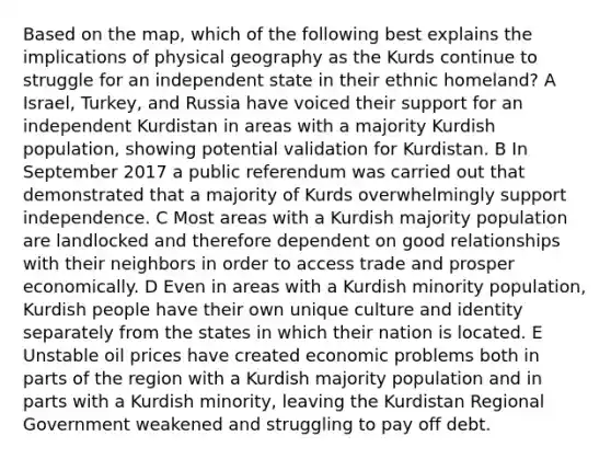 Based on the map, which of the following best explains the implications of physical geography as the Kurds continue to struggle for an independent state in their ethnic homeland? A Israel, Turkey, and Russia have voiced their support for an independent Kurdistan in areas with a majority Kurdish population, showing potential validation for Kurdistan. B In September 2017 a public referendum was carried out that demonstrated that a majority of Kurds overwhelmingly support independence. C Most areas with a Kurdish majority population are landlocked and therefore dependent on good relationships with their neighbors in order to access trade and prosper economically. D Even in areas with a Kurdish minority population, Kurdish people have their own unique culture and identity separately from the states in which their nation is located. E Unstable oil prices have created economic problems both in parts of the region with a Kurdish majority population and in parts with a Kurdish minority, leaving the Kurdistan Regional Government weakened and struggling to pay off debt.