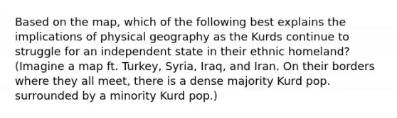 Based on the map, which of the following best explains the implications of physical geography as the Kurds continue to struggle for an independent state in their ethnic homeland? (Imagine a map ft. Turkey, Syria, Iraq, and Iran. On their borders where they all meet, there is a dense majority Kurd pop. surrounded by a minority Kurd pop.)