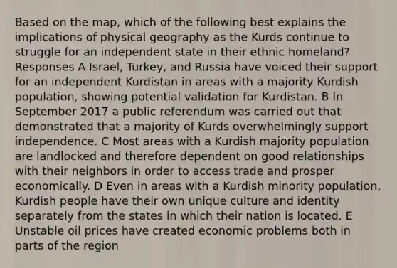 Based on the map, which of the following best explains the implications of physical geography as the Kurds continue to struggle for an independent state in their ethnic homeland? Responses A Israel, Turkey, and Russia have voiced their support for an independent Kurdistan in areas with a majority Kurdish population, showing potential validation for Kurdistan. B In September 2017 a public referendum was carried out that demonstrated that a majority of Kurds overwhelmingly support independence. C Most areas with a Kurdish majority population are landlocked and therefore dependent on good relationships with their neighbors in order to access trade and prosper economically. D Even in areas with a Kurdish minority population, Kurdish people have their own unique culture and identity separately from the states in which their nation is located. E Unstable oil prices have created economic problems both in parts of the region