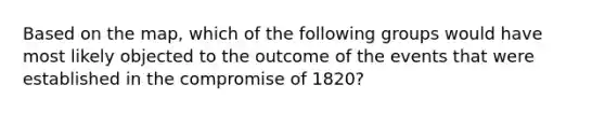 Based on the map, which of the following groups would have most likely objected to the outcome of the events that were established in the compromise of 1820?