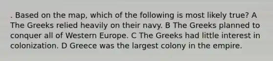 . Based on the map, which of the following is most likely true? A The Greeks relied heavily on their navy. B The Greeks planned to conquer all of Western Europe. C The Greeks had little interest in colonization. D Greece was the largest colony in the empire.