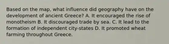 Based on the map, what influence did geography have on the development of ancient Greece? A. It encouraged the rise of monotheism B. It discouraged trade by sea. C. It lead to the formation of independent city-states D. It promoted wheat farming throughout Greece.