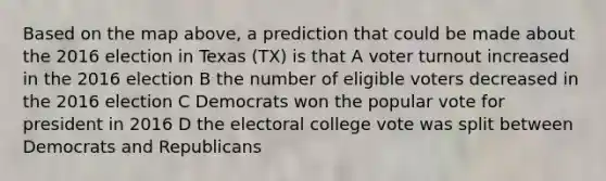 Based on the map above, a prediction that could be made about the 2016 election in Texas (TX) is that A <a href='https://www.questionai.com/knowledge/kLGzaG1iPL-voter-turnout' class='anchor-knowledge'>voter turnout</a> increased in the 2016 election B the number of eligible voters decreased in the 2016 election C Democrats won the popular vote for president in 2016 D the <a href='https://www.questionai.com/knowledge/ku06PV1rQK-electoral-college' class='anchor-knowledge'>electoral college</a> vote was split between Democrats and Republicans