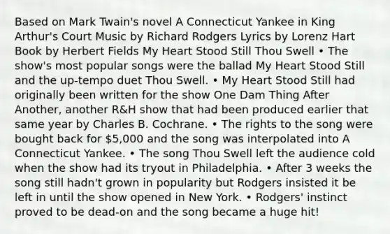 Based on Mark Twain's novel A Connecticut Yankee in King Arthur's Court Music by Richard Rodgers Lyrics by Lorenz Hart Book by Herbert Fields My Heart Stood Still Thou Swell • The show's most popular songs were the ballad My Heart Stood Still and the up-tempo duet Thou Swell. • My Heart Stood Still had originally been written for the show One Dam Thing After Another, another R&H show that had been produced earlier that same year by Charles B. Cochrane. • The rights to the song were bought back for 5,000 and the song was interpolated into A Connecticut Yankee. • The song Thou Swell left the audience cold when the show had its tryout in Philadelphia. • After 3 weeks the song still hadn't grown in popularity but Rodgers insisted it be left in until the show opened in New York. • Rodgers' instinct proved to be dead-on and the song became a huge hit!