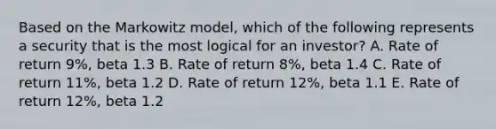 Based on the Markowitz model, which of the following represents a security that is the most logical for an investor? A. Rate of return 9%, beta 1.3 B. Rate of return 8%, beta 1.4 C. Rate of return 11%, beta 1.2 D. Rate of return 12%, beta 1.1 E. Rate of return 12%, beta 1.2