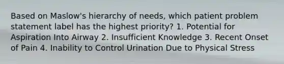 Based on Maslow's hierarchy of needs, which patient problem statement label has the highest priority? 1. Potential for Aspiration Into Airway 2. Insufficient Knowledge 3. Recent Onset of Pain 4. Inability to Control Urination Due to Physical Stress