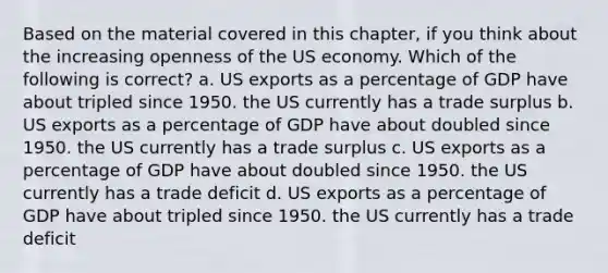 Based on the material covered in this chapter, if you think about the increasing openness of the US economy. Which of the following is correct? a. US exports as a percentage of GDP have about tripled since 1950. the US currently has a trade surplus b. US exports as a percentage of GDP have about doubled since 1950. the US currently has a trade surplus c. US exports as a percentage of GDP have about doubled since 1950. the US currently has a trade deficit d. US exports as a percentage of GDP have about tripled since 1950. the US currently has a trade deficit