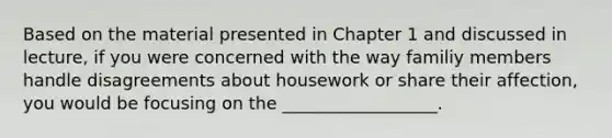 Based on the material presented in Chapter 1 and discussed in lecture, if you were concerned with the way familiy members handle disagreements about housework or share their affection, you would be focusing on the __________________.