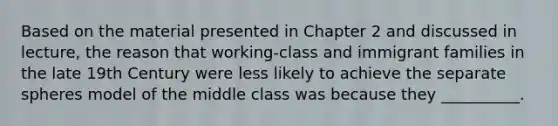 Based on the material presented in Chapter 2 and discussed in lecture, the reason that working-class and immigrant families in the late 19th Century were less likely to achieve the separate spheres model of the middle class was because they __________.