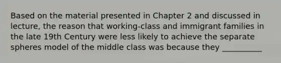 Based on the material presented in Chapter 2 and discussed in lecture, the reason that working-class and immigrant families in the late 19th Century were less likely to achieve the separate spheres model of the middle class was because they __________