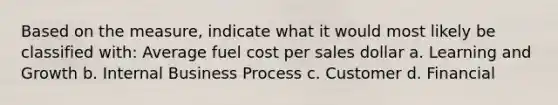 Based on the measure, indicate what it would most likely be classified with: Average fuel cost per sales dollar a. Learning and Growth b. Internal Business Process c. Customer d. Financial