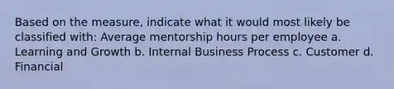 Based on the measure, indicate what it would most likely be classified with: Average mentorship hours per employee a. Learning and Growth b. Internal Business Process c. Customer d. Financial